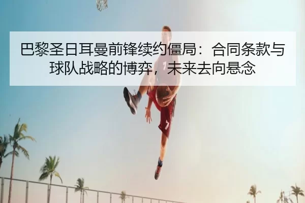 巴黎圣日耳曼前锋续约僵局：合同条款与球队战略的博弈，未来去向悬念